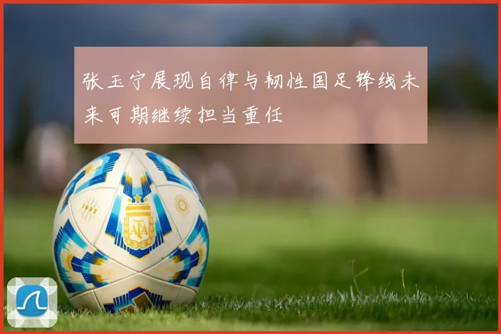 张玉宁展现自律与韧性国足锋线未来可期继续担当重任