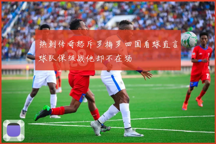 热刺传奇怒斥罗梅罗回国看球直言球队保级战他却不在场