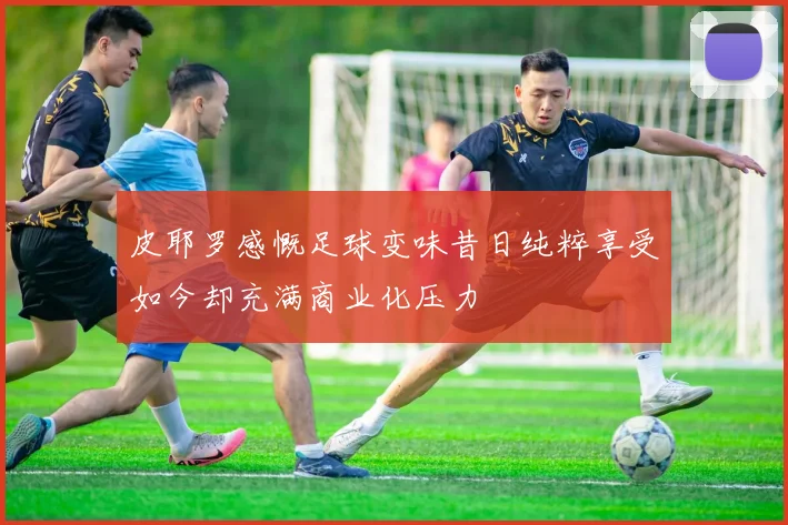 皮耶罗感慨足球变味昔日纯粹享受如今却充满商业化压力