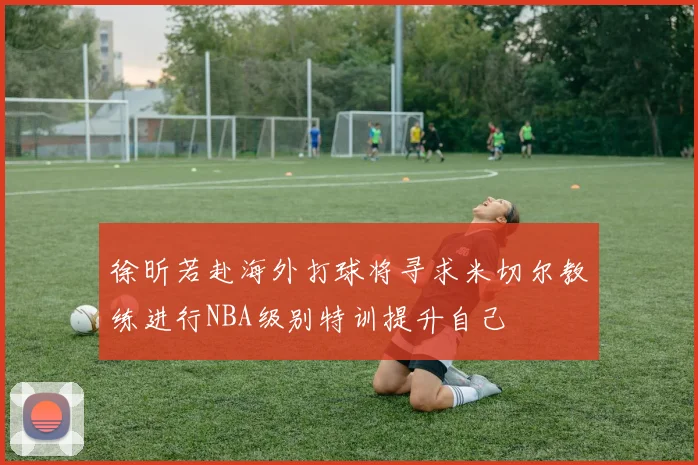 徐昕若赴海外打球将寻求米切尔教练进行NBA级别特训提升自己
