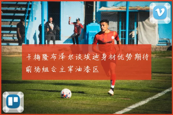 卡梅隆布泽尔谈埃迪身材优势期待前场组合主宰油漆区