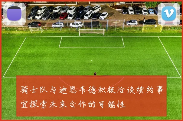 骑士队与迪恩韦德积极洽谈续约事宜探索未来合作的可能性