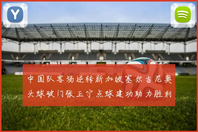 中国队客场逆转新加坡塞尔吉尼奥头球破门张玉宁点球建功助力胜利