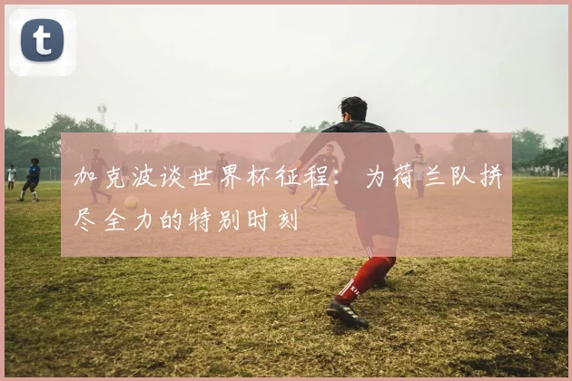 加克波谈世界杯征程：为荷兰队拼尽全力的特别时刻