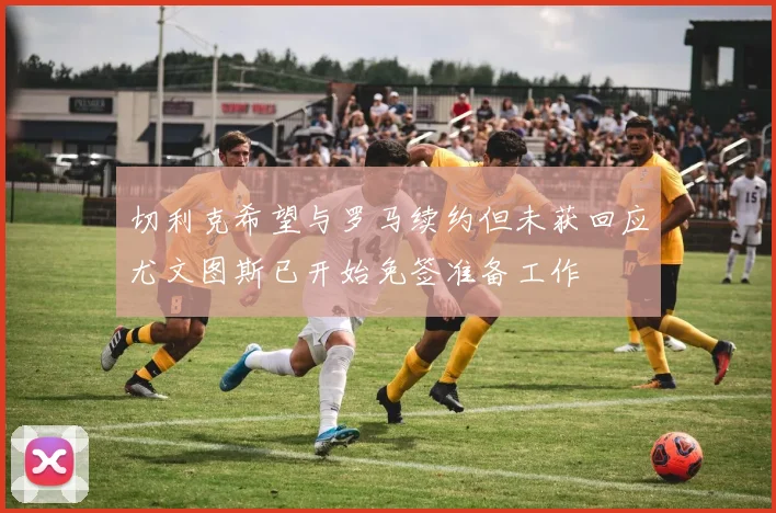 切利克希望与罗马续约但未获回应尤文图斯已开始免签准备工作
