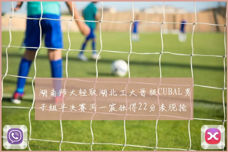 湖南师大轻取湖北工大晋级CUBAL男子组半决赛冯一宸独得22分表现抢眼