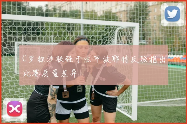 C罗称沙联强于法甲波耶特反驳指出比赛质量差异