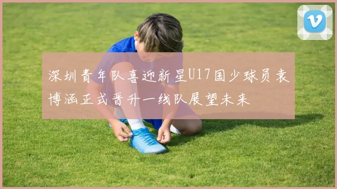 深圳青年队喜迎新星U17国少球员袁博涵正式晋升一线队展望未来
