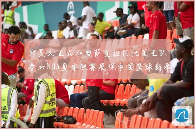郭昊文正式加盟萨克拉门托国王队参加NBA夏季联赛展现中国篮球新希望