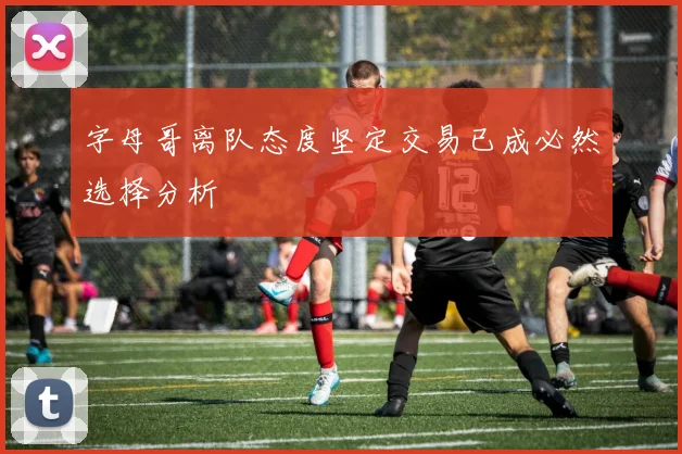 字母哥离队态度坚定交易已成必然选择分析
