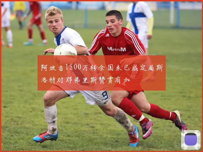 阿坎吉1500万转会国米已成定局斯洛特对邓弗里斯赞赏有加