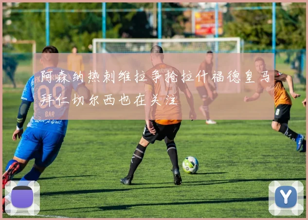 阿森纳热刺维拉争抢拉什福德皇马拜仁切尔西也在关注