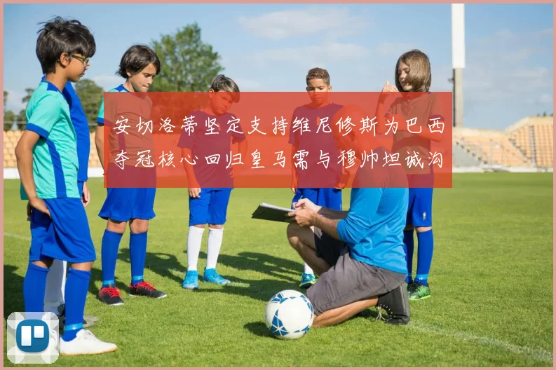 安切洛蒂坚定支持维尼修斯为巴西夺冠核心回归皇马需与穆帅坦诚沟通