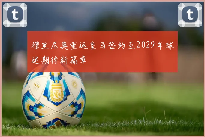 穆里尼奥重返皇马签约至2029年球迷期待新篇章