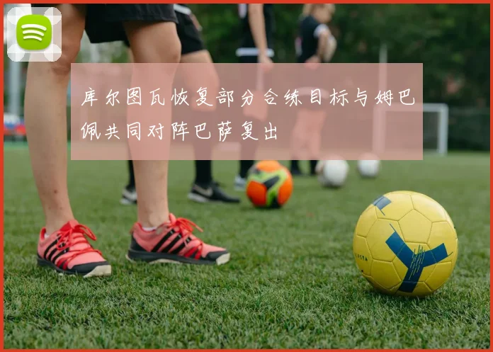 库尔图瓦恢复部分合练目标与姆巴佩共同对阵巴萨复出