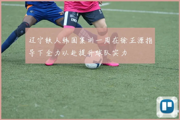 辽宁铁人韩国集训一周在徐正源指导下全力以赴提升球队实力